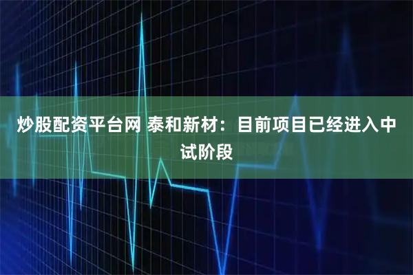 炒股配资平台网 泰和新材：目前项目已经进入中试阶段