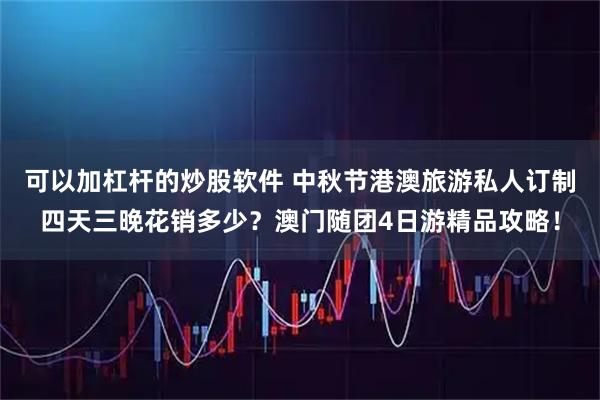 可以加杠杆的炒股软件 中秋节港澳旅游私人订制四天三晚花销多少？澳门随团4日游精品攻略！