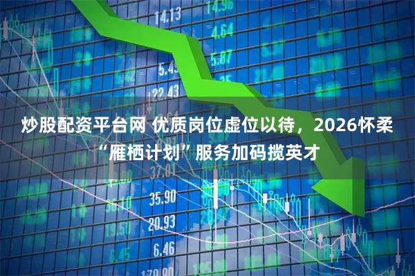 炒股配资平台网 优质岗位虚位以待，2026怀柔“雁栖计划”服务加码揽英才