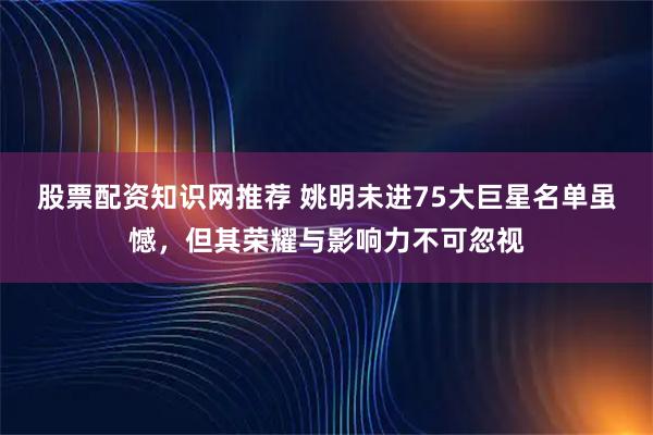 股票配资知识网推荐 姚明未进75大巨星名单虽憾，但其荣耀与影响力不可忽视