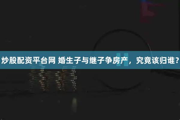 炒股配资平台网 婚生子与继子争房产，究竟该归谁？