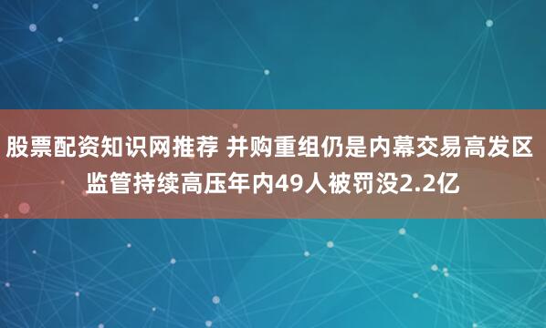 股票配资知识网推荐 并购重组仍是内幕交易高发区 监管持续高压年内49人被罚没2.2亿