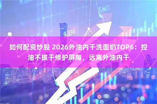 如何配资炒股 2026外油内干洗面奶TOP6：控油不拔干修护屏障，远离外油内干