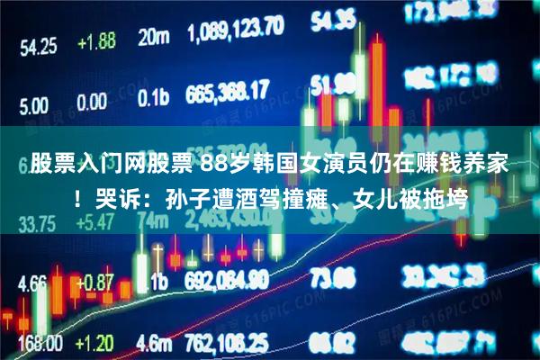 股票入门网股票 88岁韩国女演员仍在赚钱养家！哭诉：孙子遭酒驾撞瘫、女儿被拖垮
